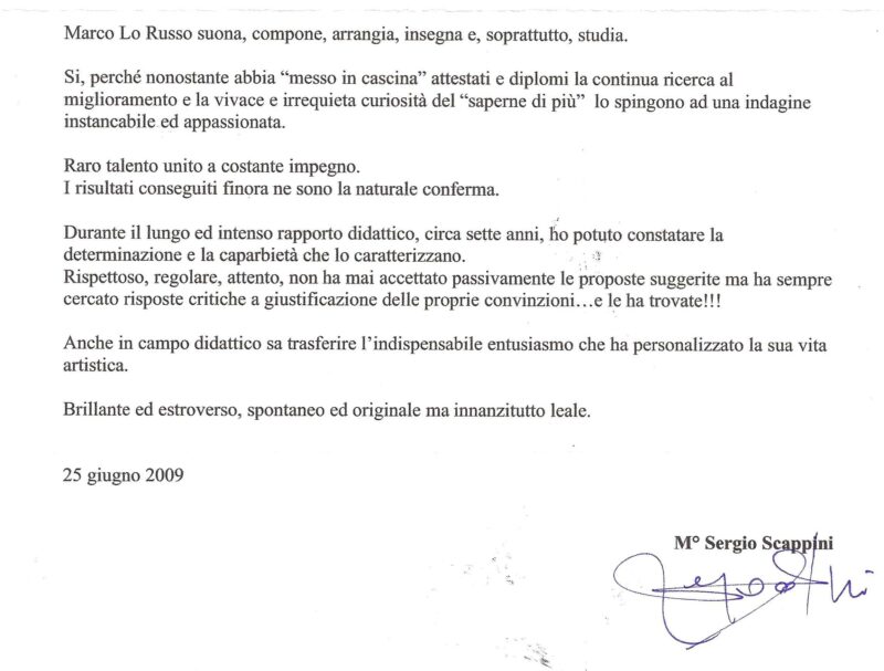 Sergio Scappini a Marco Lo Russo: suona, compone, arrangia, insegna e, soprattutto, studia. Si, perché nonostante abbia “messo in cascina” attestati e diplomi la continua ricerca al miglioramento e la vivace e irrequieta curiosità del “saperne di più” lo spingono ad una indagine instancabile ed appassionata. Raro talento unito a costante impegno. I risultati conseguiti finora ne sono la naturale conferma. Durante il lungo ed intenso rapporto didattico, circa sette anni, ho potuto constatare la determinazione e la caparbietà che lo caratterizzano. Rispettoso, regolare, attento, non ha mai accettato passivamente le proposte suggerite ma ha sempre cercato risposte critiche a giustificazione delle proprie convinzioni…e le ha trovate!!! Anche in campo didattico sa trasferire l’indispensabile entusiasmo che ha personalizzato la sua vita artistica. Brillante ed estroverso, spontaneo ed originale ma innanzitutto leale.